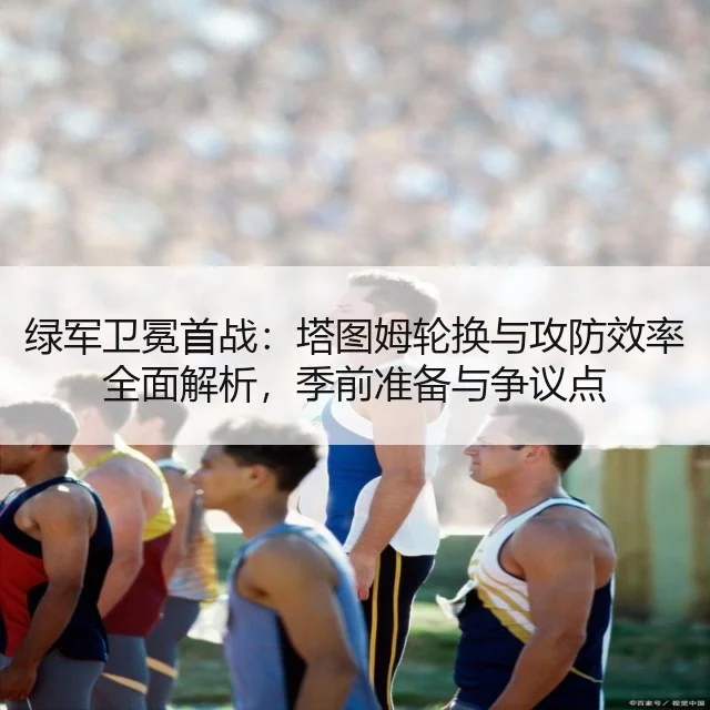 绿军卫冕首战:塔图姆轮换与攻防效率全面解析,季前准备与争议点